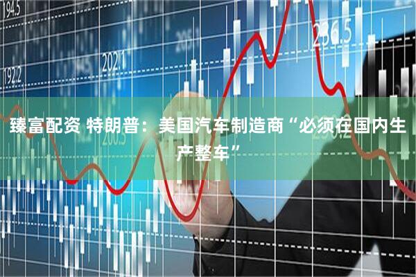 臻富配资 特朗普：美国汽车制造商“必须在国内生产整车”