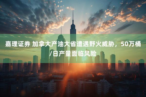 嘉理证券 加拿大产油大省遭遇野火威胁，50万桶/日产量面临风险