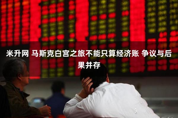 米升网 马斯克白宫之旅不能只算经济账 争议与后果并存