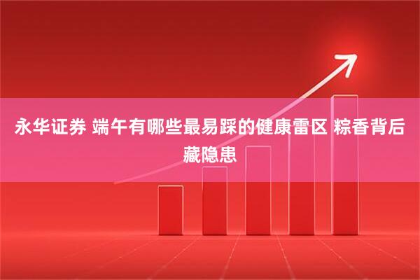 永华证券 端午有哪些最易踩的健康雷区 粽香背后藏隐患