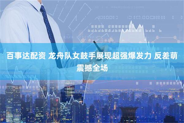 百事达配资 龙舟队女鼓手展现超强爆发力 反差萌震撼全场