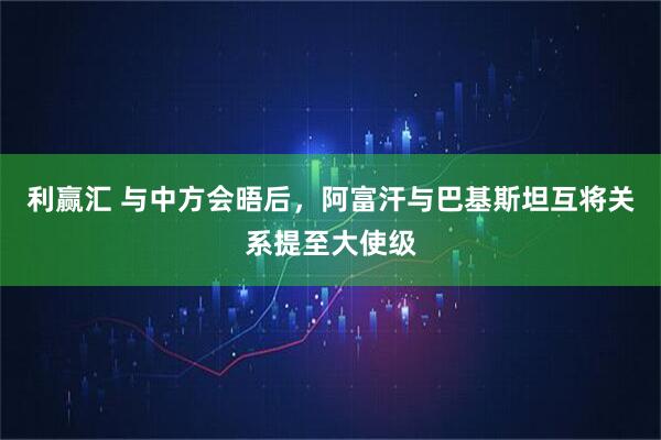 利赢汇 与中方会晤后，阿富汗与巴基斯坦互将关系提至大使级