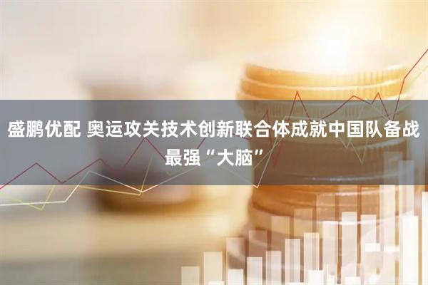 盛鹏优配 奥运攻关技术创新联合体成就中国队备战最强“大脑”