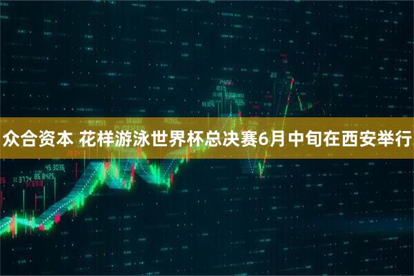 众合资本 花样游泳世界杯总决赛6月中旬在西安举行