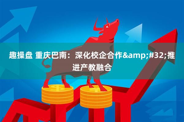 趣操盘 重庆巴南：深化校企合作&#32;推进产教融合