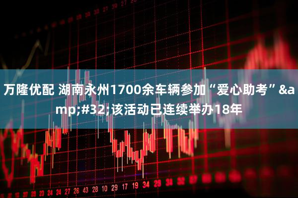 万隆优配 湖南永州1700余车辆参加“爱心助考”&#32;该活动已连续举办18年