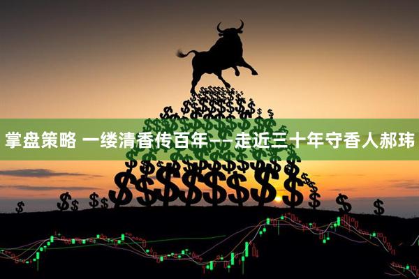 掌盘策略 一缕清香传百年——走近三十年守香人郝玮