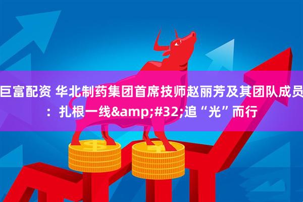 巨富配资 华北制药集团首席技师赵丽芳及其团队成员：扎根一线&#32;追“光”而行