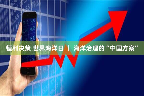 恒利决策 世界海洋日 ｜ 海洋治理的“中国方案”