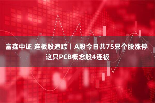 富鑫中证 连板股追踪丨A股今日共75只个股涨停 这只PCB概念股4连板