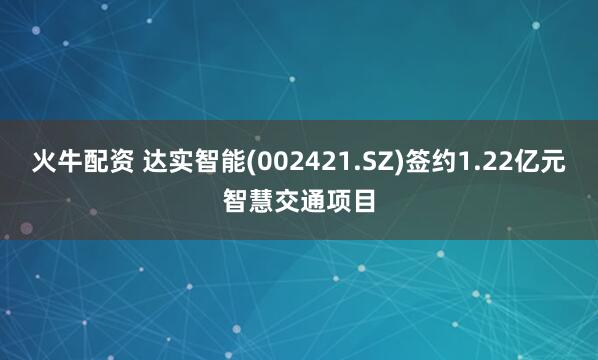 火牛配资 达实智能(002421.SZ)签约1.22亿元智慧交通项目
