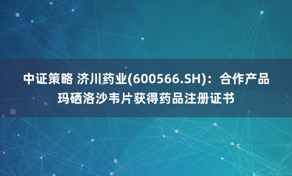 中证策略 济川药业(600566.SH)：合作产品玛硒洛沙韦片获得药品注册证书