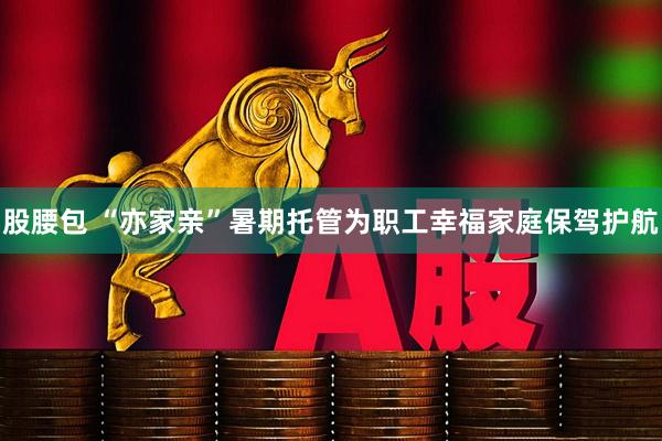 股腰包 “亦家亲”暑期托管为职工幸福家庭保驾护航