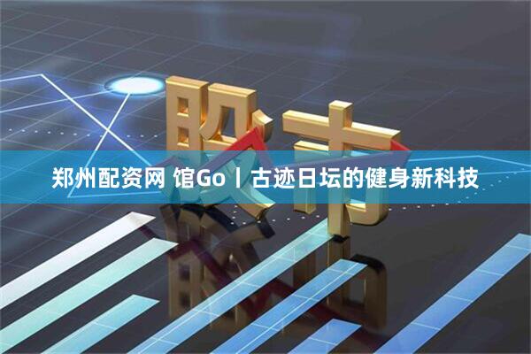郑州配资网 馆Go丨古迹日坛的健身新科技