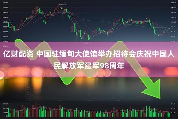 亿财配资 中国驻缅甸大使馆举办招待会庆祝中国人民解放军建军98周年