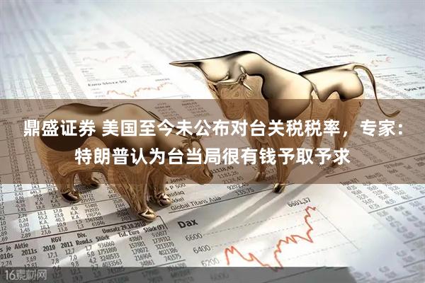 鼎盛证券 美国至今未公布对台关税税率，专家：特朗普认为台当局很有钱予取予求