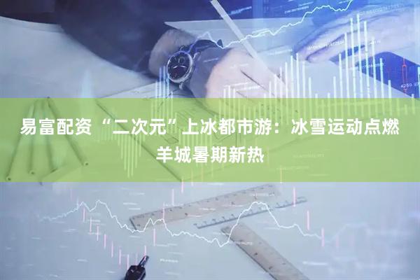 易富配资 “二次元”上冰都市游：冰雪运动点燃羊城暑期新热