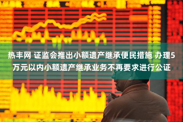 热丰网 证监会推出小额遗产继承便民措施 办理5万元以内小额遗产继承业务不再要求进行公证