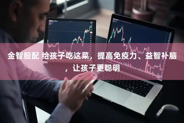 金智股配 给孩子吃这菜，提高免疫力、益智补脑，让孩子更聪明
