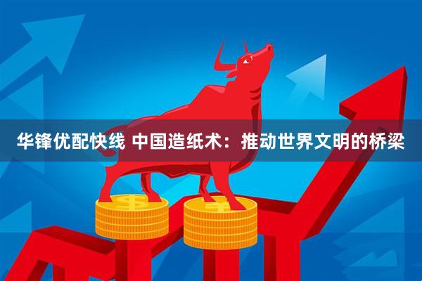 华锋优配快线 中国造纸术：推动世界文明的桥梁