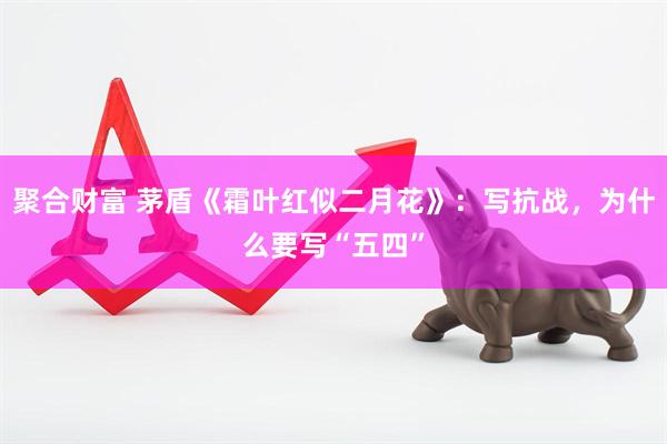 聚合财富 茅盾《霜叶红似二月花》：写抗战，为什么要写“五四”