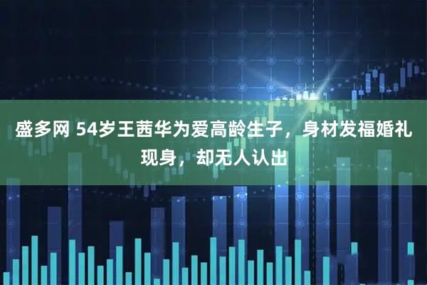 盛多网 54岁王茜华为爱高龄生子，身材发福婚礼现身，却无人认出