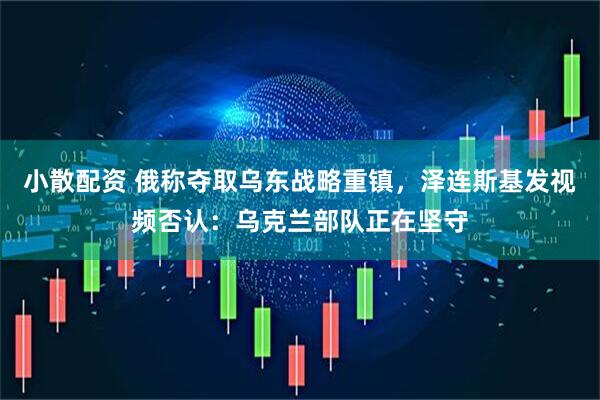 小散配资 俄称夺取乌东战略重镇，泽连斯基发视频否认：乌克兰部队正在坚守