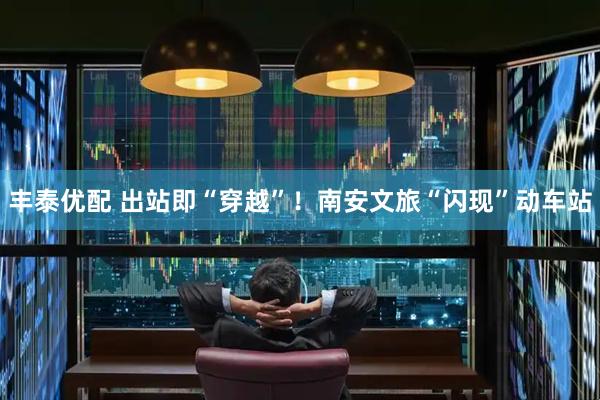 丰泰优配 出站即“穿越”！南安文旅“闪现”动车站