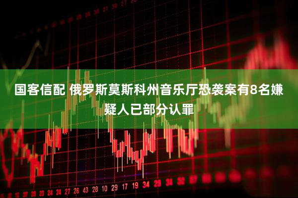 国客信配 俄罗斯莫斯科州音乐厅恐袭案有8名嫌疑人已部分认罪