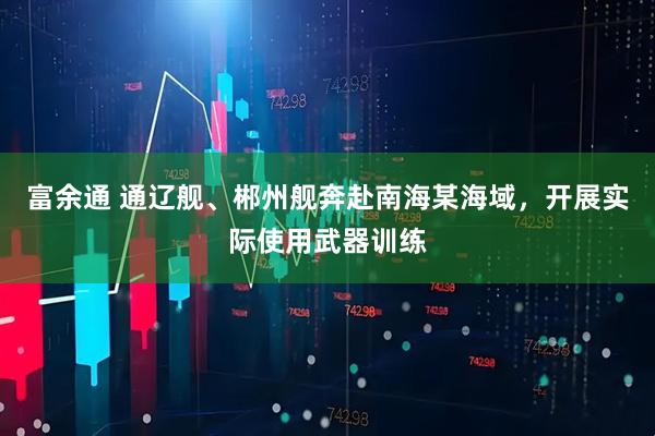 富余通 通辽舰、郴州舰奔赴南海某海域，开展实际使用武器训练
