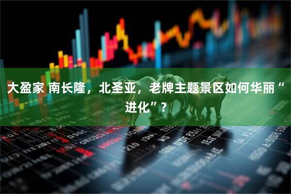 大盈家 南长隆，北圣亚，老牌主题景区如何华丽“进化”？