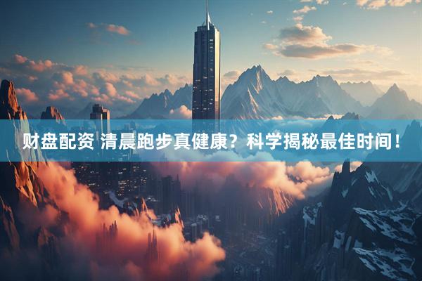财盘配资 清晨跑步真健康？科学揭秘最佳时间！