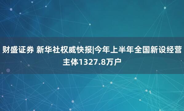 财盛证券 新华社权威快报|今年上半年全国新设经营主体1327.8万户