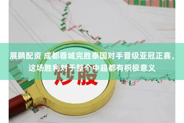展鵬配资 成都蓉城完胜泰国对手晋级亚冠正赛，这场胜利对于整个中超都有积极意义