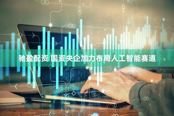 驰盈配资 国资央企加力布局人工智能赛道