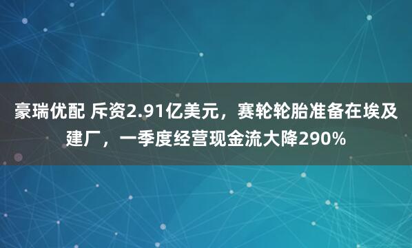 豪瑞优配 斥资2.91亿美元，赛轮轮胎准备在埃及建厂，一季度经营现金流大降290%