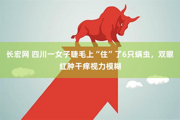长宏网 四川一女子睫毛上“住”了6只螨虫，双眼红肿干痒视力模糊