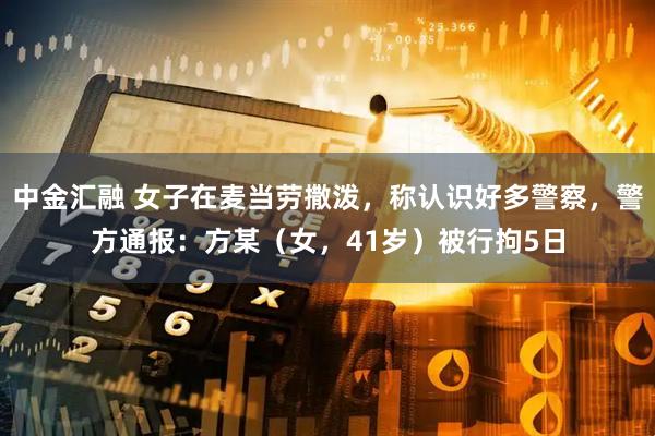 中金汇融 女子在麦当劳撒泼，称认识好多警察，警方通报：方某（女，41岁）被行拘5日
