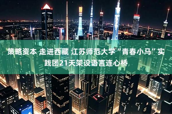 策略资本 走进西藏 江苏师范大学“青春小马”实践团21天架设语言连心桥