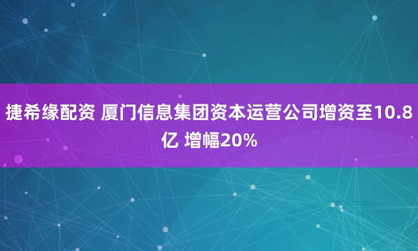 捷希缘配资 厦门信息集团资本运营公司增资至10.8亿 增幅20%