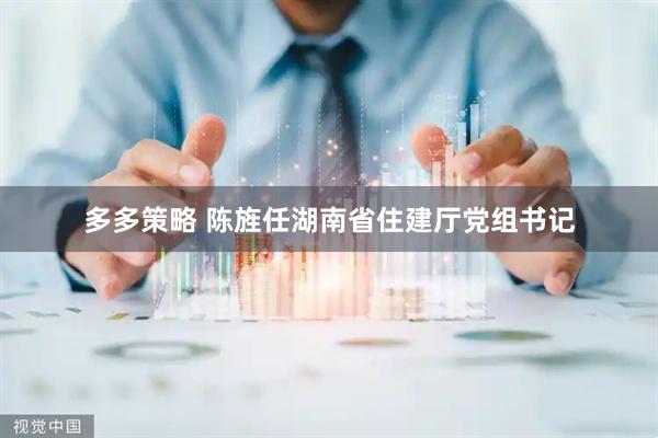 多多策略 陈旌任湖南省住建厅党组书记