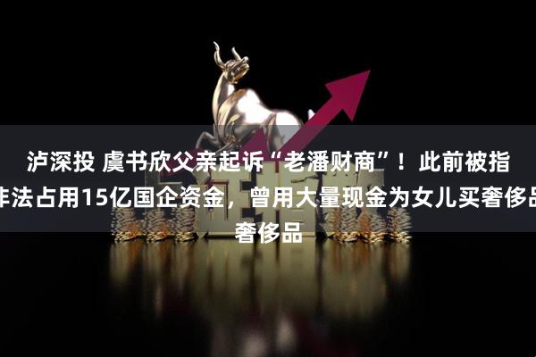 泸深投 虞书欣父亲起诉“老潘财商”！此前被指非法占用15亿国企资金，曾用大量现金为女儿买奢侈品