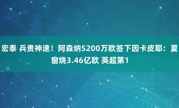 宏泰 兵贵神速！阿森纳5200万欧签下因卡皮耶：夏窗烧3.46亿欧 英超第1