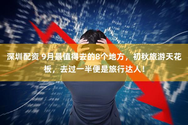 深圳配资 9月最值得去的8个地方，初秋旅游天花板，去过一半便是旅行达人！