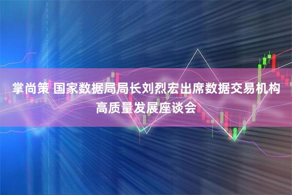 掌尚策 国家数据局局长刘烈宏出席数据交易机构高质量发展座谈会