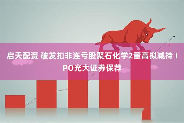 启天配资 破发扣非连亏股聚石化学2董高拟减持 IPO光大证券保荐