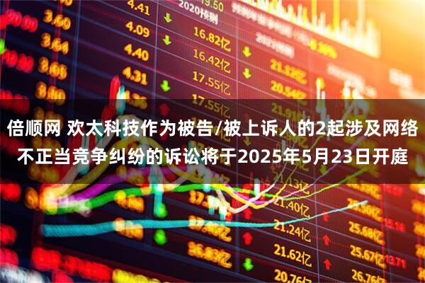 倍顺网 欢太科技作为被告/被上诉人的2起涉及网络不正当竞争纠纷的诉讼将于2025年5月23日开庭