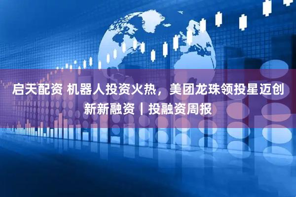 启天配资 机器人投资火热，美团龙珠领投星迈创新新融资｜投融资周报