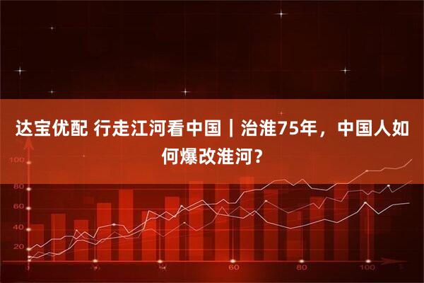 达宝优配 行走江河看中国｜治淮75年，中国人如何爆改淮河？
