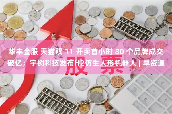 华丰金服 天猫双 11 开卖首小时 80 个品牌成交破亿；宇树科技发布H2仿生人形机器人 | 早资道
